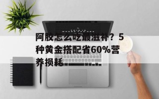 阿胶怎么吃最滋补？5种黄金搭配省60%营养损耗