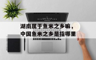 湖南属于鱼米之乡嘛，中国鱼米之乡是指哪里