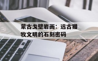 蒙古戈壁岩画：远古猎牧文明的石刻密码