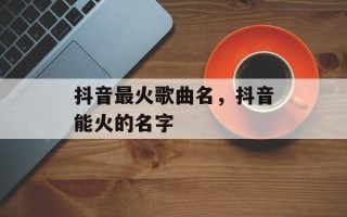 抖音最火歌曲名，抖音能火的名字