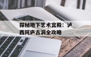 探秘地下艺术宫殿：泸西阿庐古洞全攻略
