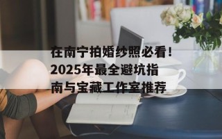 在南宁拍婚纱照必看！2025年最全避坑指南与宝藏工作室推荐