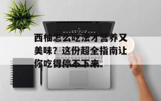 西柚怎么吃法才营养又美味？这份超全指南让你吃得停不下来
