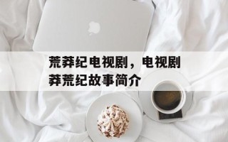 荒莽纪电视剧，电视剧莽荒纪故事简介
