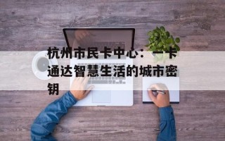 杭州市民卡中心：一卡通达智慧生活的城市密钥