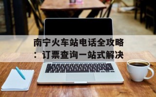 南宁火车站电话全攻略：订票查询一站式解决