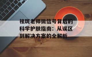 祛斑老师微信号背后的科学护肤指南：从误区到解决方案的全解析
