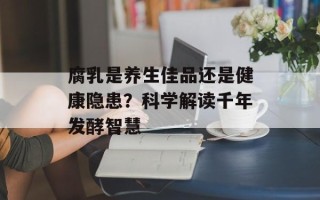 腐乳是养生佳品还是健康隐患？科学解读千年发酵智慧