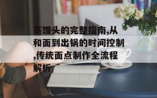 蒸馒头的完整指南,从和面到出锅的时间控制,传统面点制作全流程解析