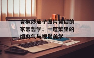 青椒炒茄子图片背后的家常哲学：一道菜里的烟火气与视觉美学