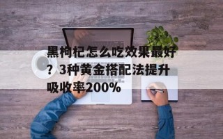 黑枸杞怎么吃效果最好？3种黄金搭配法提升吸收率200%