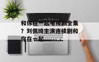 和你在一起电视剧全集？刘佩琦主演连续剧和你在一起
