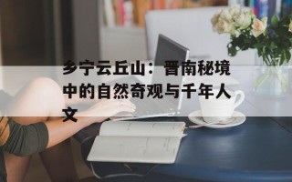 乡宁云丘山：晋南秘境中的自然奇观与千年人文