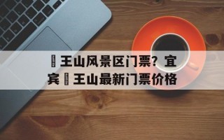 僰王山风景区门票？宜宾僰王山最新门票价格