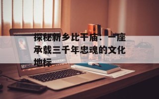 探秘新乡比干庙：一座承载三千年忠魂的文化地标