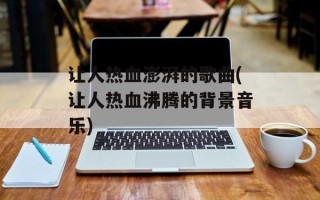 让人热血澎湃的歌曲(让人热血沸腾的背景音乐)