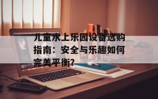 儿童水上乐园设备选购指南：安全与乐趣如何完美平衡？