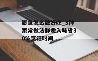 鲫鱼怎么做好吃_3种家常做法鲜嫩入味省30%烹饪时间