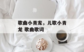 歌曲小青龙，儿歌小青龙 歌曲歌词