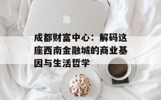 成都财富中心：解码这座西南金融城的商业基因与生活哲学