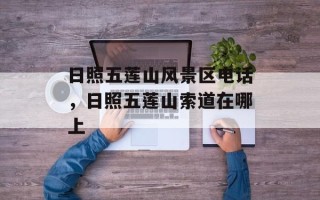 日照五莲山风景区电话，日照五莲山索道在哪上