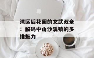湾区后花园的文武双全：解码中山沙溪镇的多维魅力
