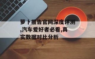 萝卜报告官网深度评测,汽车爱好者必看,真实数据对比分析