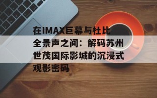 在IMAX巨幕与杜比全景声之间：解码苏州世茂国际影城的沉浸式观影密码