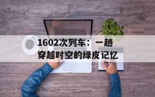 1602次列车：一趟穿越时空的绿皮记忆