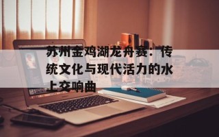 苏州金鸡湖龙舟赛：传统文化与现代活力的水上交响曲