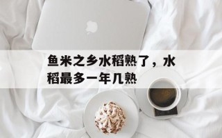 鱼米之乡水稻熟了，水稻最多一年几熟