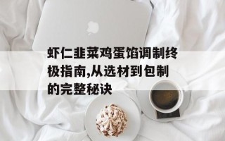 虾仁韭菜鸡蛋馅调制终极指南,从选材到包制的完整秘诀