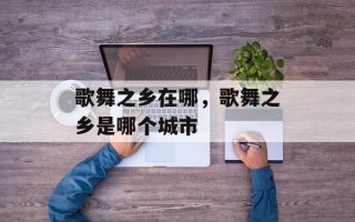 歌舞之乡在哪，歌舞之乡是哪个城市