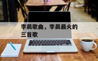 李晨歌曲，李晨最火的三首歌