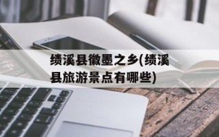 绩溪县徽墨之乡(绩溪县旅游景点有哪些)