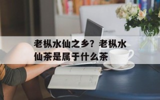 老枞水仙之乡？老枞水仙茶是属于什么茶