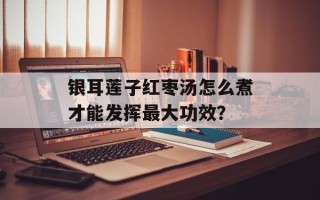 银耳莲子红枣汤怎么煮才能发挥最大功效？
