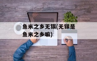 鱼米之乡无锡(无锡是鱼米之乡嘛)