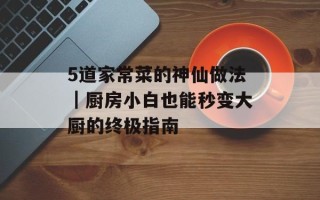 5道家常菜的神仙做法｜厨房小白也能秒变大厨的终极指南