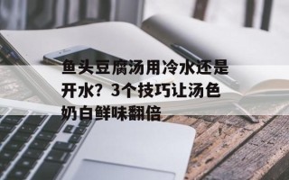 鱼头豆腐汤用冷水还是开水？3个技巧让汤色奶白鲜味翻倍