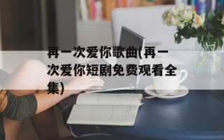 再一次爱你歌曲(再一次爱你短剧免费观看全集)