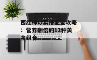 西红柿炒菜搭配全攻略：营养翻倍的12种黄金组合