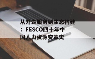 从外企服务到生态构建：FESCO四十年中国人力资源变革史