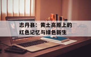 志丹县：黄土高原上的红色记忆与绿色新生
