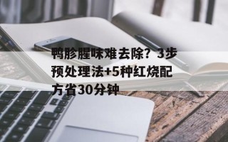 鸭胗腥味难去除？3步预处理法+5种红烧配方省30分钟