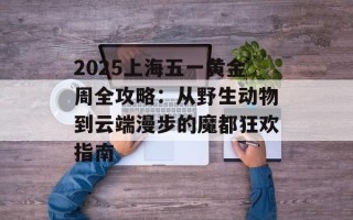 2025上海五一黄金周全攻略：从野生动物到云端漫步的魔都狂欢指南