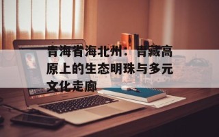 青海省海北州：青藏高原上的生态明珠与多元文化走廊