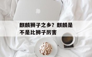 麒麟狮子之乡？麒麟是不是比狮子厉害