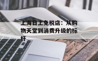 上海日上免税店：从购物天堂到消费升级的标杆