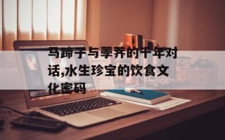 马蹄子与荸荠的千年对话,水生珍宝的饮食文化密码